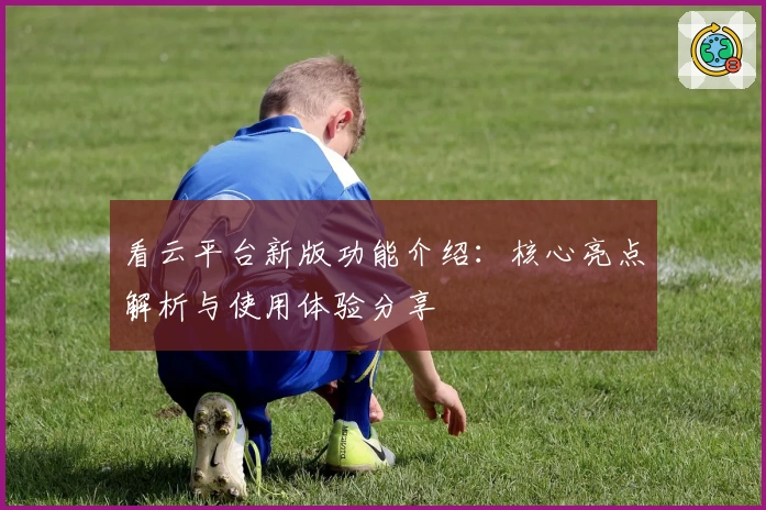 看云平台新版功能介绍：核心亮点解析与使用体验分享